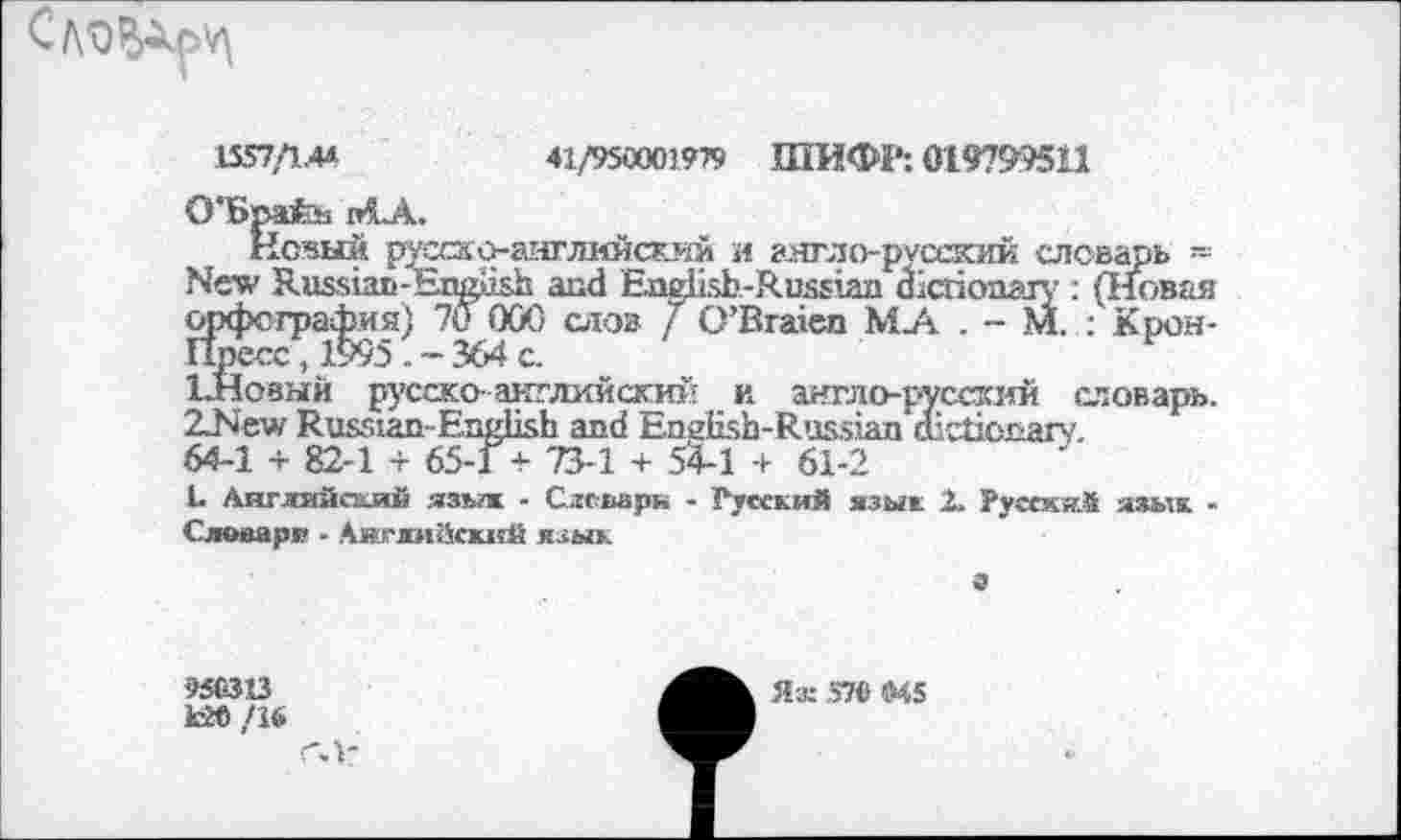 ﻿
1557/1.44	41/950001979 ШИФР: 019799511
O'Spafeb niA.
Нс«ый р^ско-английский и англо-русский словарь -New Russian-English and English-Russian dictionary : (Iweas орфография) 70 000 слов / O’Braien Mj\ . - M. : Крон-Пресс , 1995 . - 364 c.
ЪНоаый русско- английский и англо-русский словарь. ZNew Russian-English and English-Russian dictionary.
64-1 + 82-1 + 65-17 73-1 + 54-1 + 61-2
L Английский язь?ж - Слсварн - Гусский язык 2. Русски.* язык -Словари - Английский язык
а
95G3X3
кЮ /1«
гл-
Яж 57« «45